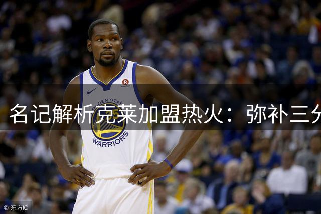 名记解析克莱加盟热火：弥补三分短板 双赢选择