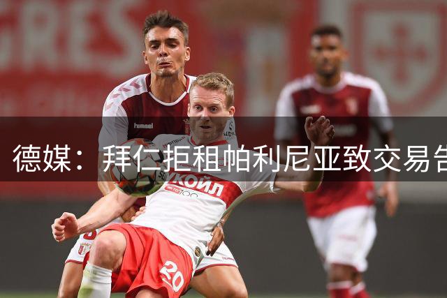 德媒：拜仁拒租帕利尼亚致交易告吹 格雷茨卡或转投维拉